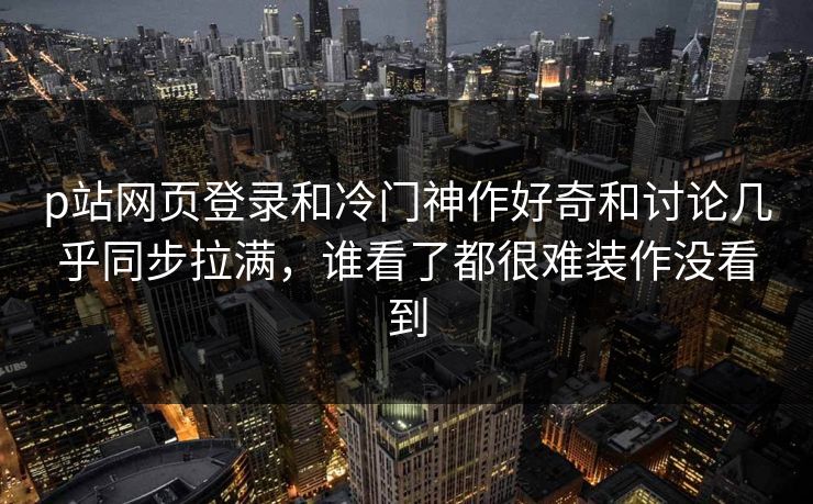 p站网页登录和冷门神作好奇和讨论几乎同步拉满，谁看了都很难装作没看到-第1张图片-p站自媒体 | p站网页版内容站