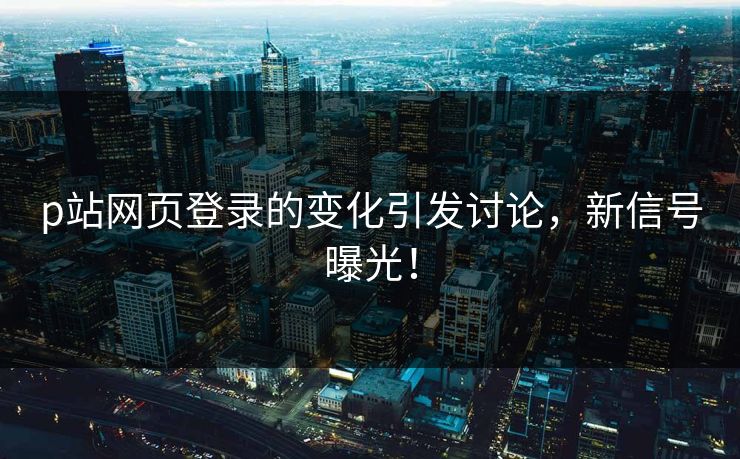 p站网页登录的变化引发讨论，新信号曝光！-第1张图片-p站自媒体 | p站网页版内容站