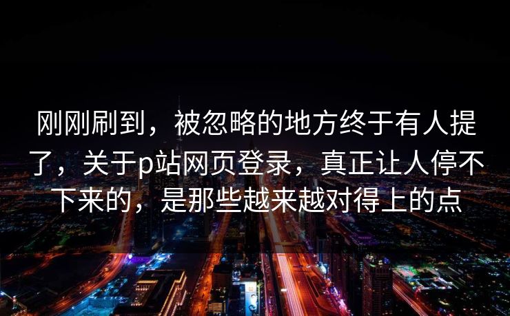 刚刚刷到，被忽略的地方终于有人提了，关于p站网页登录，真正让人停不下来的，是那些越来越对得上的点-第1张图片-p站自媒体 | p站网页版内容站