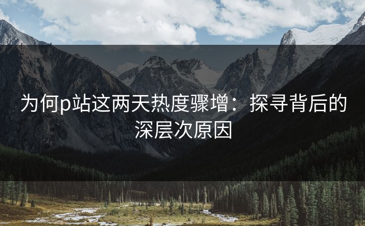 为何p站这两天热度骤增：探寻背后的深层次原因-第1张图片-p站自媒体 | p站网页版内容站