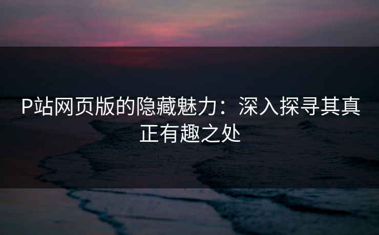P站网页版的隐藏魅力:深入探寻其真正有趣之处-第1张图片-p站自媒体 | p站网页版内容站 P站网页版的隐藏魅力:深入探寻其真正有趣之处-第1张图片-p站自媒体 | p站网页版内容站