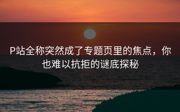 P站全称突然成了专题页里的焦点，你也难以抗拒的谜底探秘-第1张图片-p站自媒体 | p站网页版内容站