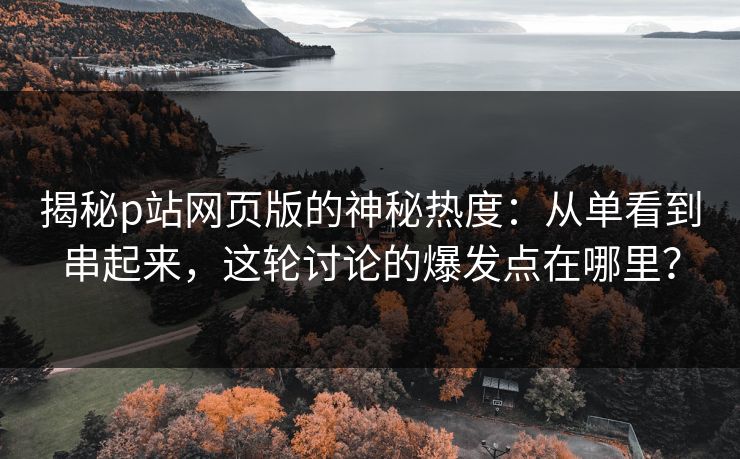 揭秘p站网页版的神秘热度：从单看到串起来，这轮讨论的爆发点在哪里？-第1张图片-p站自媒体 | p站网页版内容站