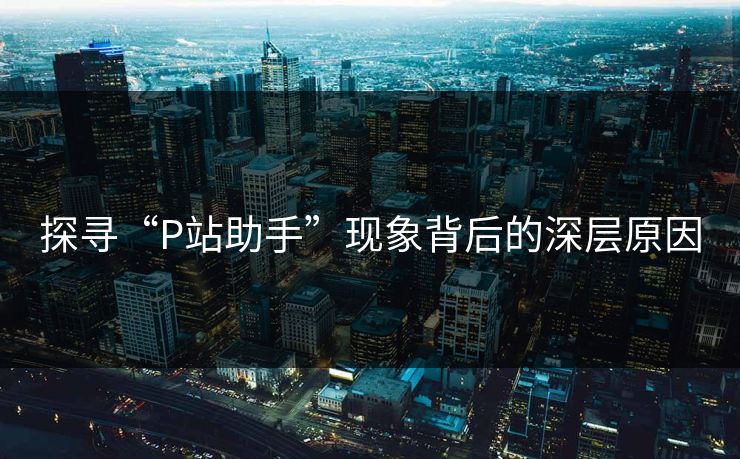探寻“P站助手”现象背后的深层原因-第1张图片-p站自媒体 | p站网页版内容站