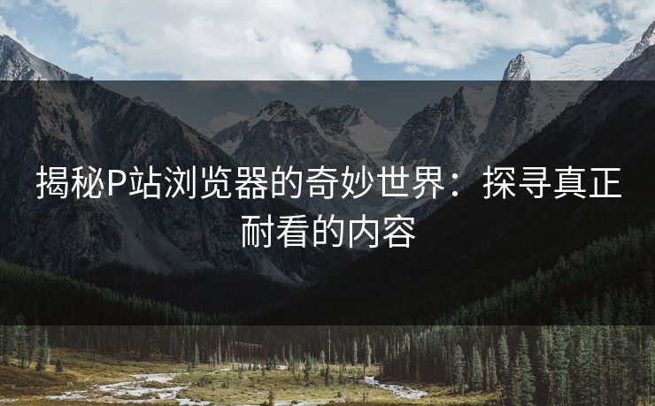 揭秘P站浏览器的奇妙世界：探寻真正耐看的内容-第1张图片-p站自媒体 | p站网页版内容站
