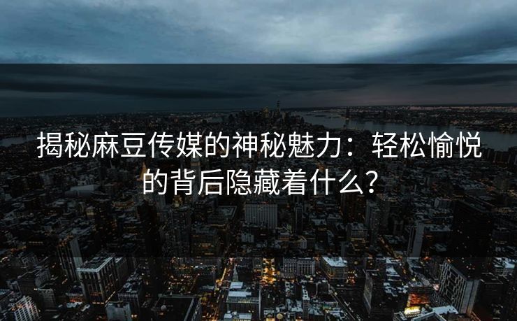 揭秘麻豆传媒的神秘魅力：轻松愉悦的背后隐藏着什么？-第1张图片-p站自媒体 | p站网页版内容站