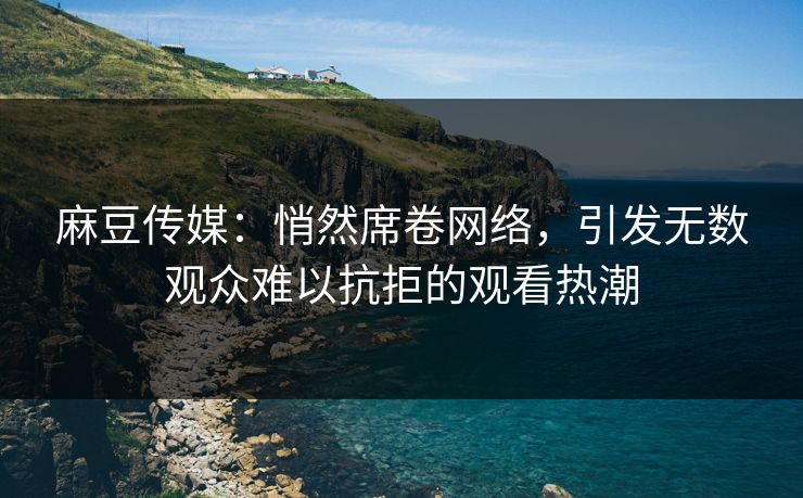 麻豆传媒：悄然席卷网络，引发无数观众难以抗拒的观看热潮-第1张图片-p站自媒体 | p站网页版内容站