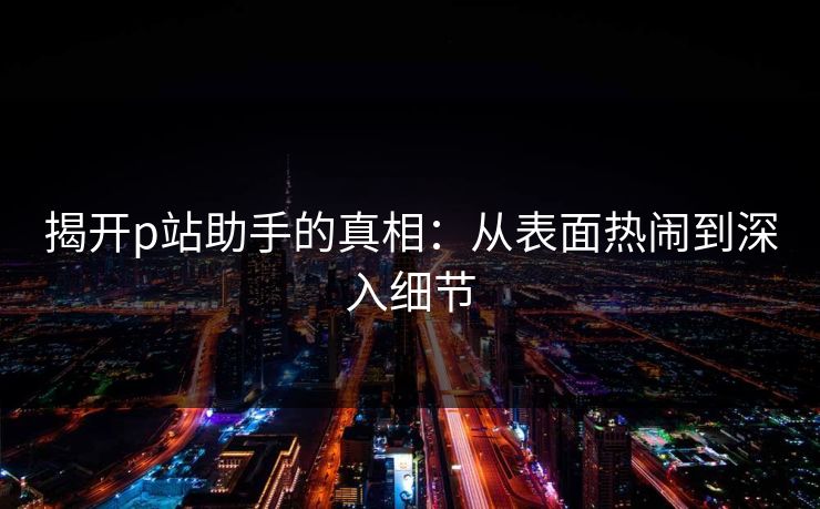 揭开p站助手的真相：从表面热闹到深入细节-第1张图片-p站自媒体 | p站网页版内容站