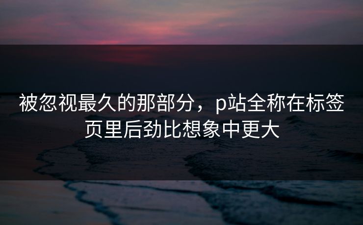 被忽视最久的那部分，p站全称在标签页里后劲比想象中更大-第1张图片-p站自媒体 | p站网页版内容站
