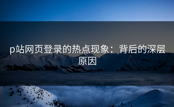 p站网页登录的热点现象：背后的深层原因-第1张图片-p站自媒体 | p站网页版内容站