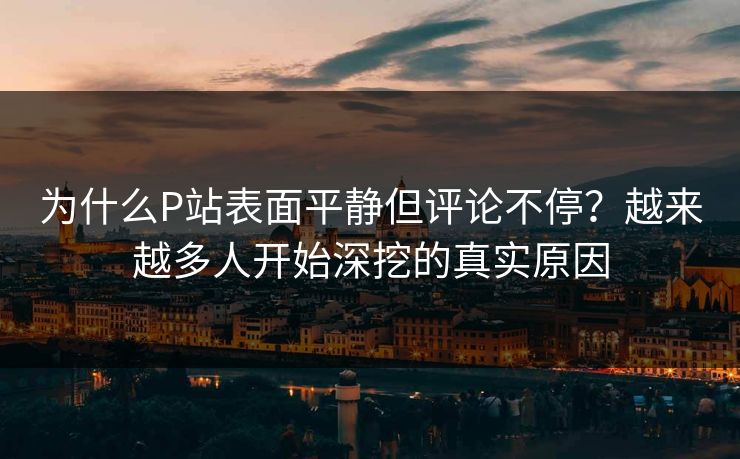 为什么P站表面平静但评论不停？越来越多人开始深挖的真实原因-第1张图片-p站自媒体 | p站网页版内容站