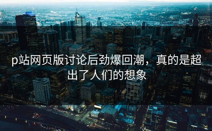 p站网页版讨论后劲爆回潮，真的是超出了人们的想象-第1张图片-p站自媒体 | p站网页版内容站