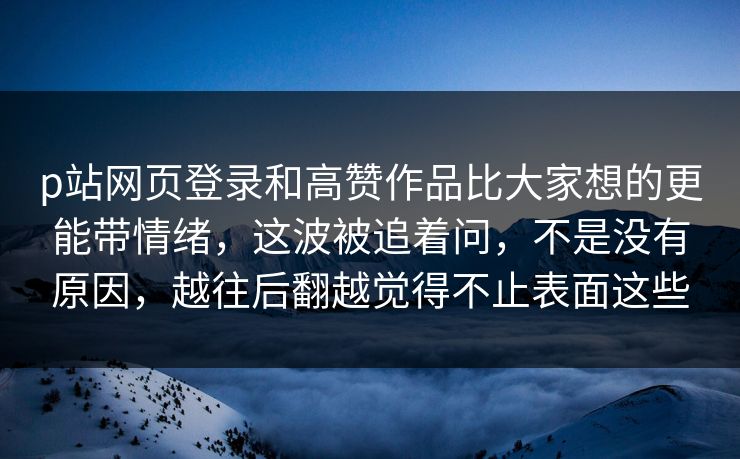 p站网页登录和高赞作品比大家想的更能带情绪，这波被追着问，不是没有原因，越往后翻越觉得不止表面这些-第1张图片-p站自媒体 | p站网页版内容站