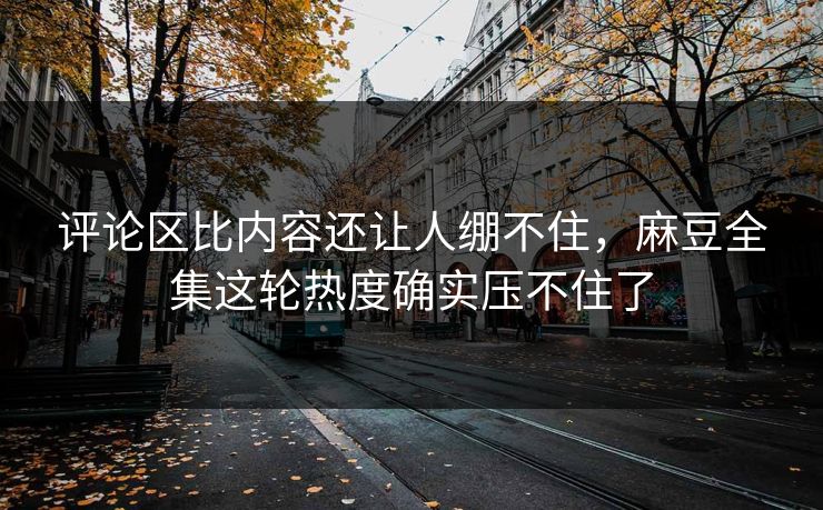评论区比内容还让人绷不住，麻豆全集这轮热度确实压不住了-第1张图片-p站自媒体 | p站网页版内容站