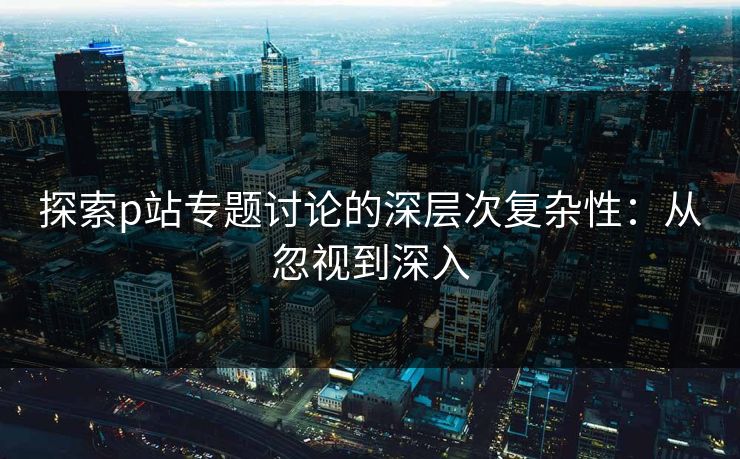 探索p站专题讨论的深层次复杂性：从忽视到深入