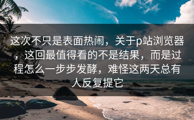 这次不只是表面热闹，关于p站浏览器，这回最值得看的不是结果，而是过程怎么一步步发酵，难怪这两天总有人反复提它-第1张图片-p站自媒体 | p站网页版内容站