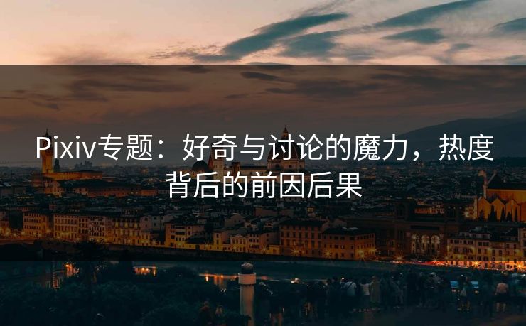 Pixiv专题：好奇与讨论的魔力，热度背后的前因后果-第1张图片-p站自媒体 | p站网页版内容站