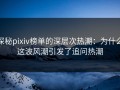 探秘pixiv榜单的深层次热潮：为什么这波风潮引发了追问热潮
