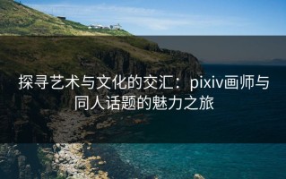 探寻艺术与文化的交汇：pixiv画师与同人话题的魅力之旅