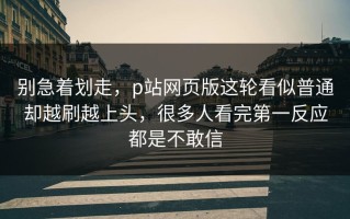 别急着划走，p站网页版这轮看似普通却越刷越上头，很多人看完第一反应都是不敢信