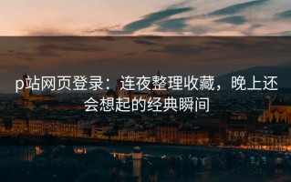 p站网页登录：连夜整理收藏，晚上还会想起的经典瞬间