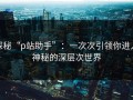 探秘“p站助手”：一次次引领你进入神秘的深层次世界