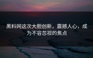 黑料网这次大胆创新，震撼人心，成为不容忽视的焦点