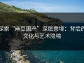 探索“麻豆国产”深层意境：背后的文化与艺术隐喻