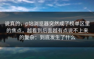 说真的，p站浏览器突然成了榜单区里的焦点，越看到后面越有点说不上来的复杂：到底发生了什么