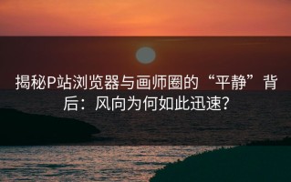 揭秘P站浏览器与画师圈的“平静”背后：风向为何如此迅速？