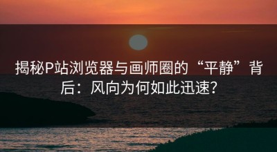 揭秘P站浏览器与画师圈的“平静”背后：风向为何如此迅速？