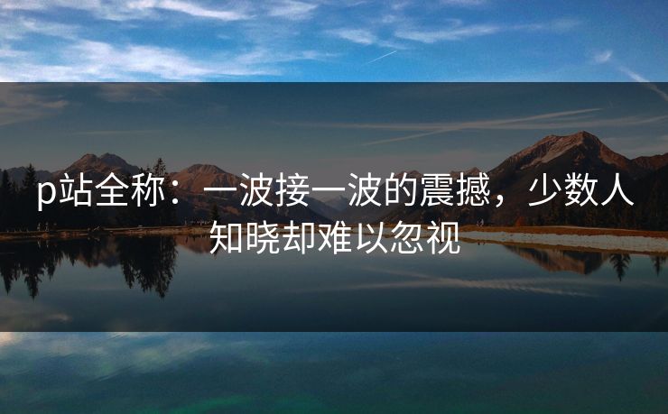 p站全称:一波接一波的震撼,少数人知晓却难以忽视-第1张图片-p站自媒体 | p站网页版内容站 p站全称:一波接一波的震撼,少数人知晓却难以忽视-第1张图片-p站自媒体 | p站网页版内容站