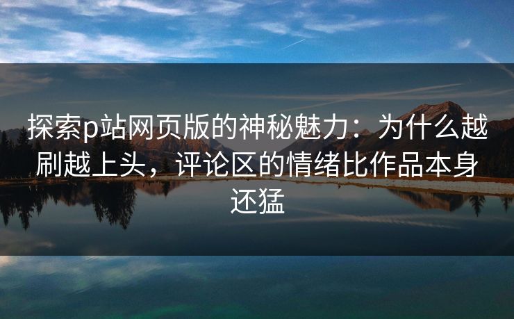 探索p站网页版的神秘魅力：为什么越刷越上头，评论区的情绪比作品本身还猛-第1张图片-p站自媒体 | p站网页版内容站