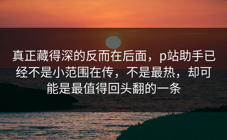 真正藏得深的反而在后面,p站助手已经不是小范围在传,不是最热,却可能是最值得回头翻的一条-第1张图片-p站自媒体 | p站网页版内容站 真正藏得深的反而在后面,p站助手已经不是小范围在传,不是最热,却可能是最值得回头翻的一条-第1张图片-p站自媒体 | p站网页版内容站