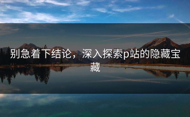 别急着下结论,深入探索p站的隐藏宝藏-第1张图片-p站自媒体 | p站网页版内容站 别急着下结论,深入探索p站的隐藏宝藏-第1张图片-p站自媒体 | p站网页版内容站