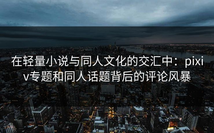 在轻量小说与同人文化的交汇中:pixiv专题和同人话题背后的评论风暴-第1张图片-p站自媒体 | p站网页版内容站 在轻量小说与同人文化的交汇中:pixiv专题和同人话题背后的评论风暴-第1张图片-p站自媒体 | p站网页版内容站
