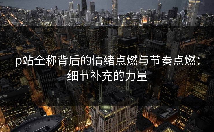 p站全称背后的情绪点燃与节奏点燃:细节补充的力量-第1张图片-p站自媒体 | p站网页版内容站 p站全称背后的情绪点燃与节奏点燃:细节补充的力量-第1张图片-p站自媒体 | p站网页版内容站