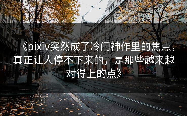 《pixiv突然成了冷门神作里的焦点,真正让人停不下来的,是那些越来越对得上的点》-第1张图片-p站自媒体 | p站网页版内容站 《pixiv突然成了冷门神作里的焦点,真正让人停不下来的,是那些越来越对得上的点》-第1张图片-p站自媒体 | p站网页版内容站