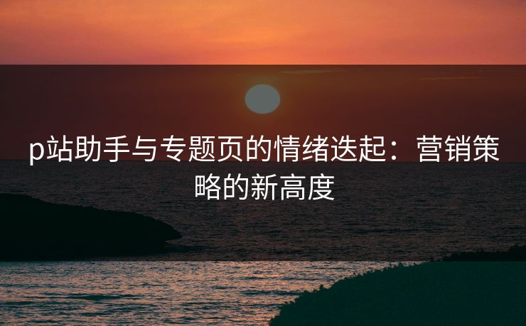 p站助手与专题页的情绪迭起:营销策略的新高度-第1张图片-p站自媒体 | p站网页版内容站 p站助手与专题页的情绪迭起:营销策略的新高度-第1张图片-p站自媒体 | p站网页版内容站