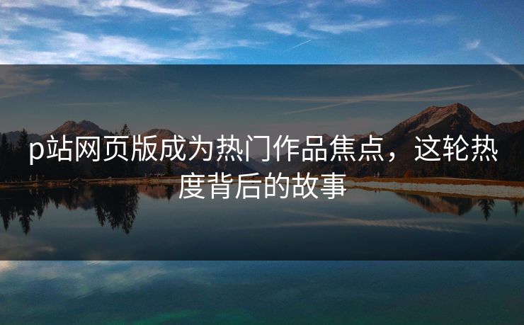 p站网页版成为热门作品焦点,这轮热度背后的故事-第1张图片-p站自媒体 | p站网页版内容站 p站网页版成为热门作品焦点,这轮热度背后的故事-第1张图片-p站自媒体 | p站网页版内容站