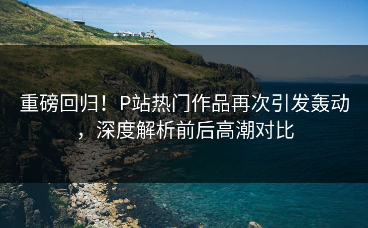 重磅回归!P站热门作品再次引发轰动,深度解析前后高潮对比-第1张图片-p站自媒体 | p站网页版内容站 重磅回归!P站热门作品再次引发轰动,深度解析前后高潮对比-第1张图片-p站自媒体 | p站网页版内容站