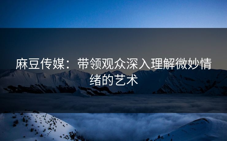 麻豆传媒：带领观众深入理解微妙情绪的艺术-第1张图片-p站自媒体 | p站网页版内容站