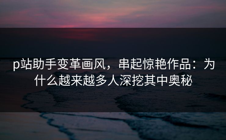 p站助手变革画风,串起惊艳作品:为什么越来越多人深挖其中奥秘-第1张图片-p站自媒体 | p站网页版内容站 p站助手变革画风,串起惊艳作品:为什么越来越多人深挖其中奥秘-第1张图片-p站自媒体 | p站网页版内容站