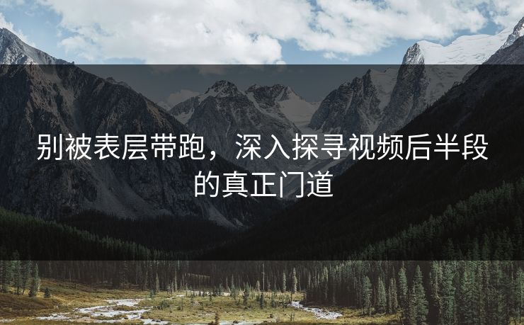 别被表层带跑,深入探寻视频后半段的真正门道-第1张图片-p站自媒体 | p站网页版内容站 别被表层带跑,深入探寻视频后半段的真正门道-第1张图片-p站自媒体 | p站网页版内容站