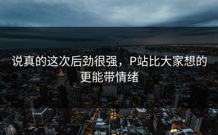 说真的这次后劲很强,P站比大家想的更能带情绪-第1张图片-p站自媒体 | p站网页版内容站 说真的这次后劲很强,P站比大家想的更能带情绪-第1张图片-p站自媒体 | p站网页版内容站