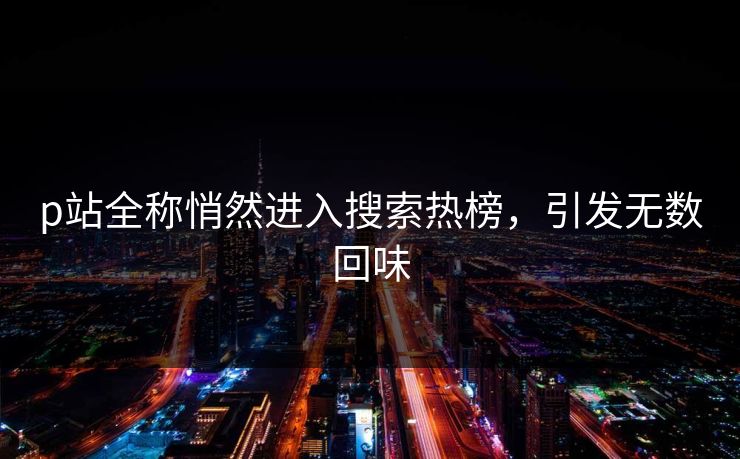 p站全称悄然进入搜索热榜,引发无数回味-第1张图片-p站自媒体 | p站网页版内容站 p站全称悄然进入搜索热榜,引发无数回味-第1张图片-p站自媒体 | p站网页版内容站