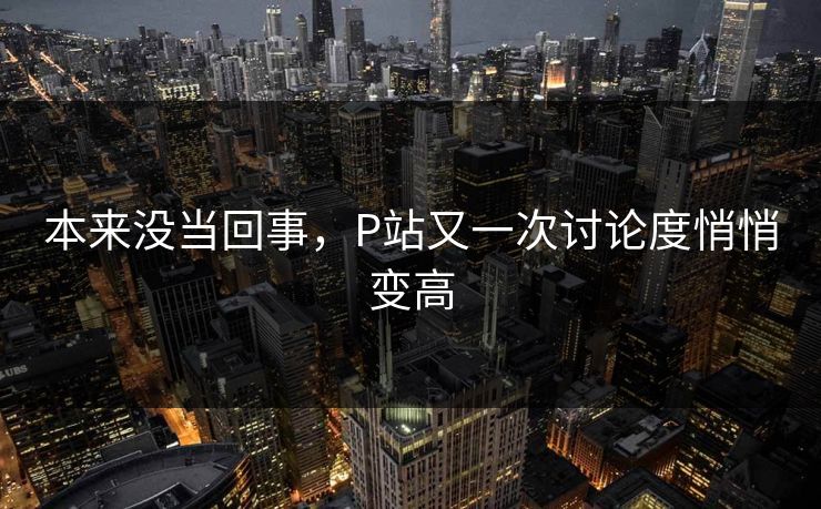 本来没当回事,P站又一次讨论度悄悄变高-第1张图片-p站自媒体 | p站网页版内容站 本来没当回事,P站又一次讨论度悄悄变高-第1张图片-p站自媒体 | p站网页版内容站