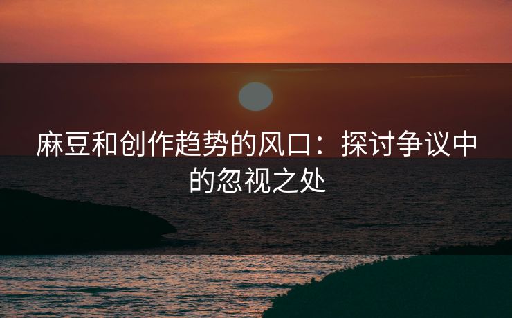 麻豆和创作趋势的风口:探讨争议中的忽视之处-第1张图片-p站自媒体 | p站网页版内容站 麻豆和创作趋势的风口:探讨争议中的忽视之处-第1张图片-p站自媒体 | p站网页版内容站