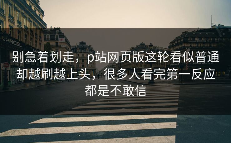 别急着划走,p站网页版这轮看似普通却越刷越上头,很多人看完第一反应都是不敢信-第1张图片-p站自媒体 | p站网页版内容站 别急着划走,p站网页版这轮看似普通却越刷越上头,很多人看完第一反应都是不敢信-第1张图片-p站自媒体 | p站网页版内容站