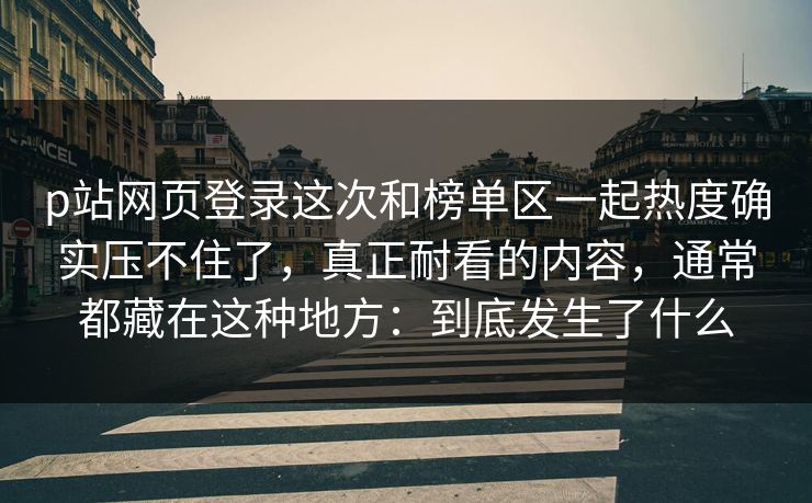 p站网页登录这次和榜单区一起热度确实压不住了,真正耐看的内容,通常都藏在这种地方:到底发生了什么-第1张图片-p站自媒体 | p站网页版内容站 p站网页登录这次和榜单区一起热度确实压不住了,真正耐看的内容,通常都藏在这种地方:到底发生了什么-第1张图片-p站自媒体 | p站网页版内容站